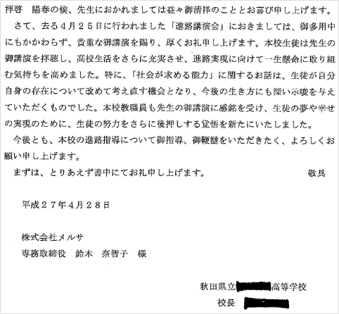 拝啓　陽春の候、先生におかれましてはますますご清祥のこととお喜び申し上げます。さて、去る４月２５日に行われました「進路講演」におきましては、ご多用中にもかかわらず、貴重な御講演を賜り、厚く御礼申し上げます。本校生徒は先生の御講演を拝聴し、高校生活をさらに充実させ、進路実現に向けて一生懸命に取り組む気持ちを高めました。特に、「社会が求める能力」に関するお話は、生徒が自分自身の存在について改めて考え直す機会となり、今後の生き方にも深い示唆を与えていただくものでした。本校教職員も先生の御講演に感銘を受け、生徒の夢や幸せ実現のために、生徒の努力をさらに後押しする機会を新たにいたしました。　今後とも、本校の進路指導について御指導、御鞭撻をいただきたく、よろしくお願い申し上げます。敬具平成２７年４月２８日株式会社メルサ専務取締役　鈴木奈智子　様秋田県立〇〇〇〇高等学校校長　〇〇〇〇